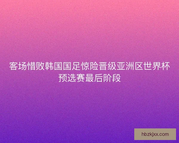 客场惜败韩国国足惊险晋级亚洲区世界杯预选赛最后阶段