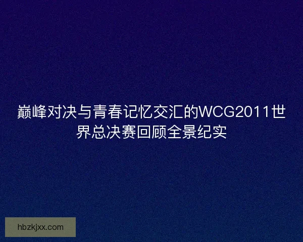 巅峰对决与青春记忆交汇的WCG2011世界总决赛回顾全景纪实